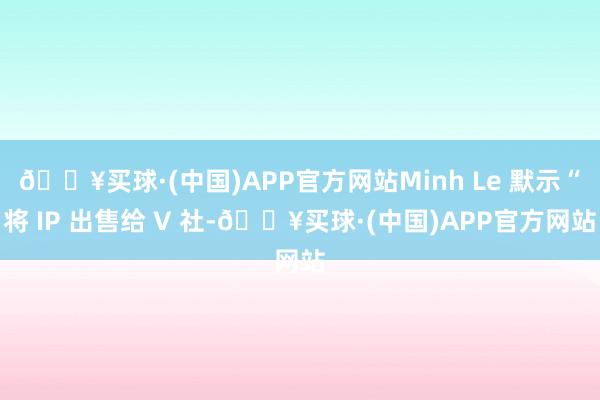 🔥买球·(中国)APP官方网站Minh Le 默示“将 IP 出售给 V 社-🔥买球·(中国)APP官方网站