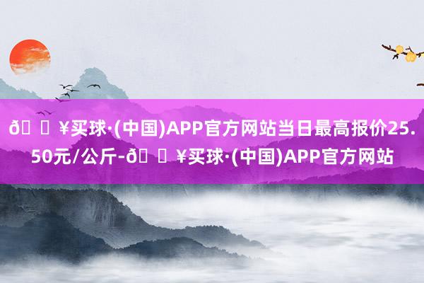 🔥买球·(中国)APP官方网站当日最高报价25.50元/公斤-🔥买球·(中国)APP官方网站