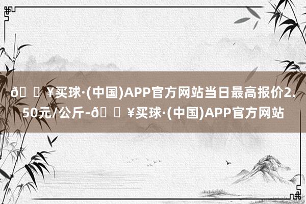 🔥买球·(中国)APP官方网站当日最高报价2.50元/公斤-🔥买球·(中国)APP官方网站