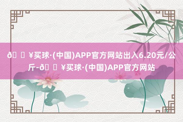 🔥买球·(中国)APP官方网站出入6.20元/公斤-🔥买球·(中国)APP官方网站