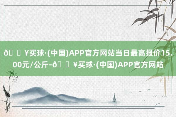 🔥买球·(中国)APP官方网站当日最高报价15.00元/公斤-🔥买球·(中国)APP官方网站