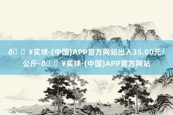 🔥买球·(中国)APP官方网站出入35.00元/公斤-🔥买球·(中国)APP官方网站