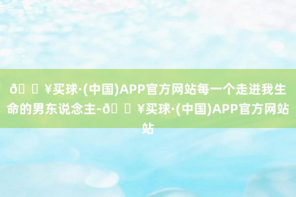 🔥买球·(中国)APP官方网站每一个走进我生命的男东说念主-🔥买球·(中国)APP官方网站