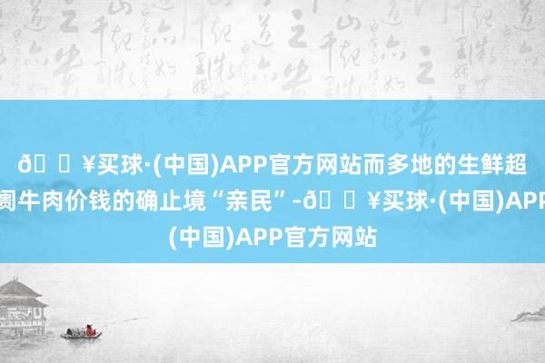 🔥买球·(中国)APP官方网站而多地的生鲜超市、菜阛阓牛肉价钱的确止境“亲民”-🔥买球·(中国)APP官方网站