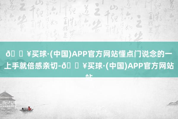 🔥买球·(中国)APP官方网站懂点门说念的一上手就倍感亲切-🔥买球·(中国)APP官方网站