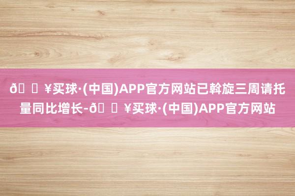 🔥买球·(中国)APP官方网站已斡旋三周请托量同比增长-🔥买球·(中国)APP官方网站