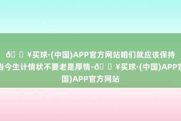 🔥买球·(中国)APP官方网站咱们就应该保持我方的当今生计情状不要老是厚情-🔥买球·(中国)APP官方网站