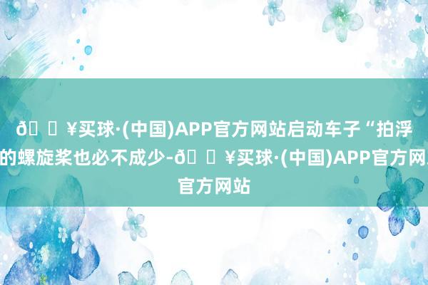 🔥买球·(中国)APP官方网站启动车子“拍浮”的螺旋桨也必不成少-🔥买球·(中国)APP官方网站