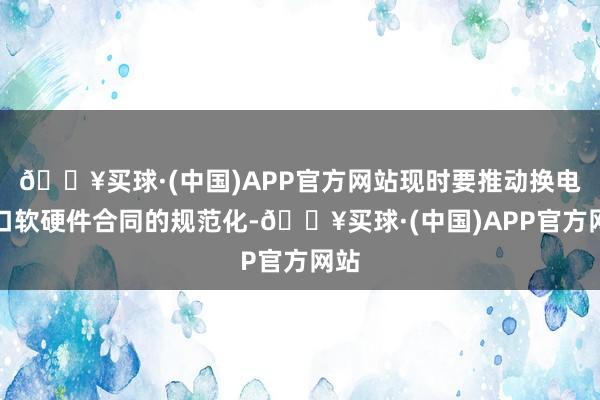 🔥买球·(中国)APP官方网站现时要推动换电接口软硬件合同的规范化-🔥买球·(中国)APP官方网站