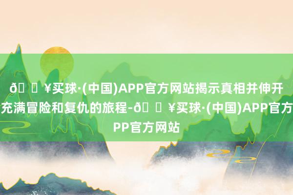 🔥买球·(中国)APP官方网站揭示真相并伸开一段充满冒险和复仇的旅程-🔥买球·(中国)APP官方网站