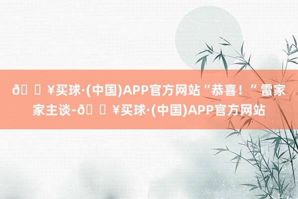 🔥买球·(中国)APP官方网站“恭喜！”雷家家主谈-🔥买球·(中国)APP官方网站