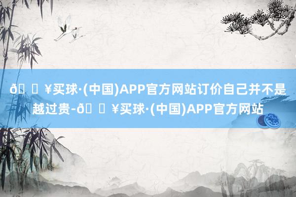 🔥买球·(中国)APP官方网站订价自己并不是越过贵-🔥买球·(中国)APP官方网站