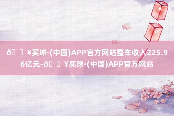 🔥买球·(中国)APP官方网站整车收入225.96亿元-🔥买球·(中国)APP官方网站