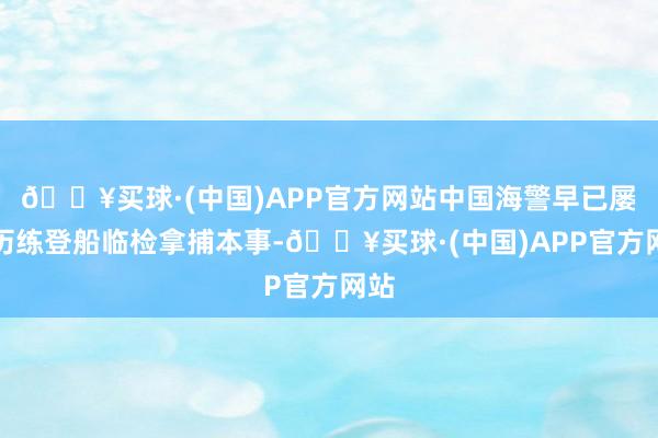 🔥买球·(中国)APP官方网站中国海警早已屡次历练登船临检拿捕本事-🔥买球·(中国)APP官方网站