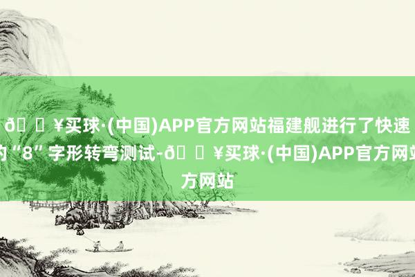 🔥买球·(中国)APP官方网站福建舰进行了快速的“8”字形转弯测试-🔥买球·(中国)APP官方网站