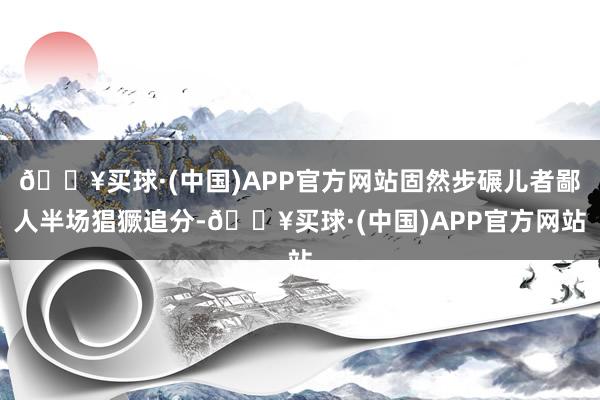 🔥买球·(中国)APP官方网站固然步碾儿者鄙人半场猖獗追分-🔥买球·(中国)APP官方网站