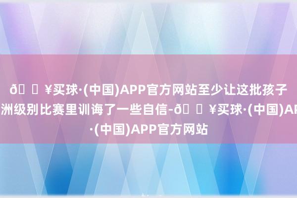 🔥买球·(中国)APP官方网站至少让这批孩子在以后的亚洲级别比赛里训诲了一些自信-🔥买球·(中国)APP官方网站