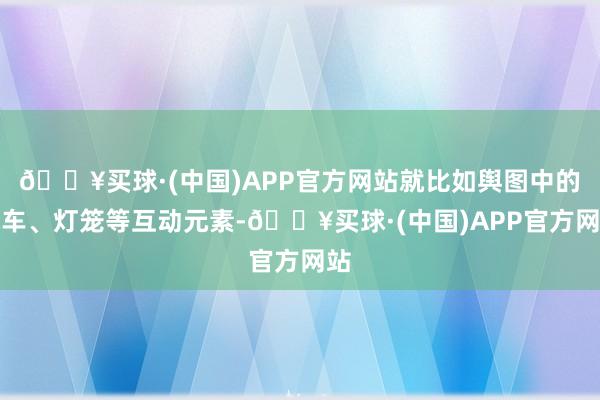 🔥买球·(中国)APP官方网站就比如舆图中的水车、灯笼等互动元素-🔥买球·(中国)APP官方网站