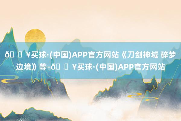 🔥买球·(中国)APP官方网站《刀剑神域 碎梦边境》等-🔥买球·(中国)APP官方网站