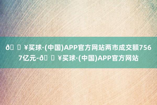 🔥买球·(中国)APP官方网站两市成交额7567亿元-🔥买球·(中国)APP官方网站