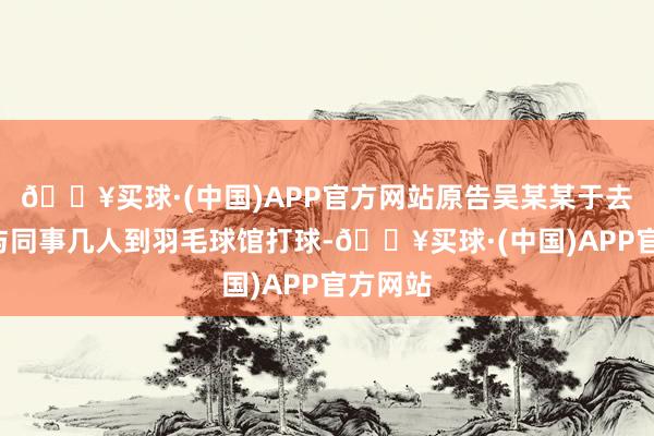 🔥买球·(中国)APP官方网站原告吴某某于去年4月与同事几人到羽毛球馆打球-🔥买球·(中国)APP官方网站