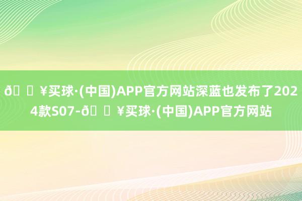 🔥买球·(中国)APP官方网站深蓝也发布了2024款S07-🔥买球·(中国)APP官方网站