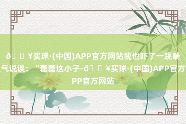 🔥买球·(中国)APP官方网站我也吓了一跳喘着粗气说谈：“磊磊这小子-🔥买球·(中国)APP官方网站