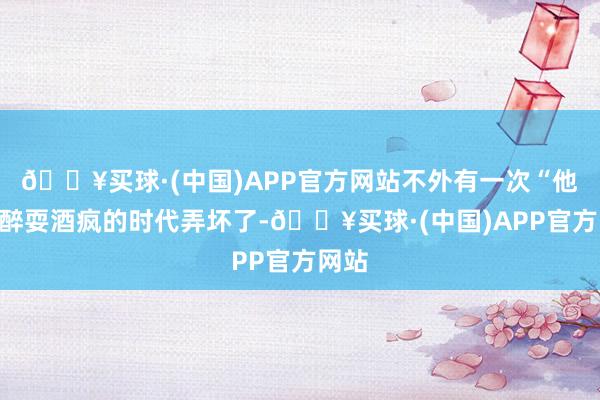 🔥买球·(中国)APP官方网站不外有一次“他”喝醉耍酒疯的时代弄坏了-🔥买球·(中国)APP官方网站