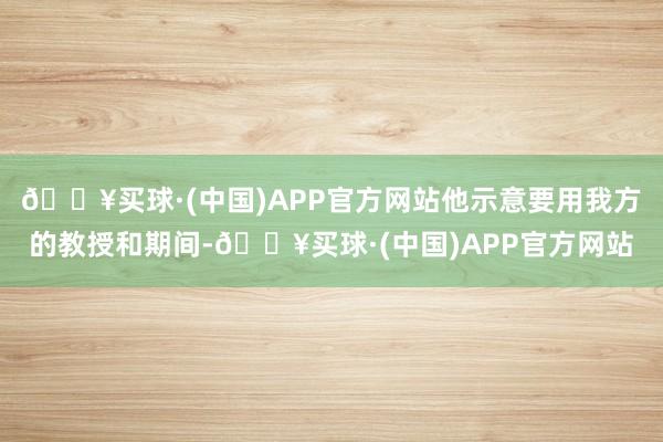 🔥买球·(中国)APP官方网站他示意要用我方的教授和期间-🔥买球·(中国)APP官方网站