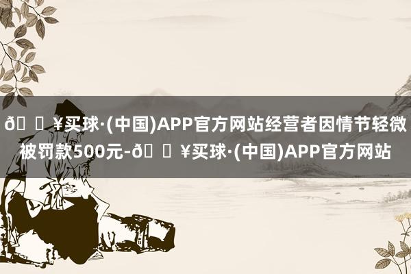 🔥买球·(中国)APP官方网站经营者因情节轻微被罚款500元-🔥买球·(中国)APP官方网站