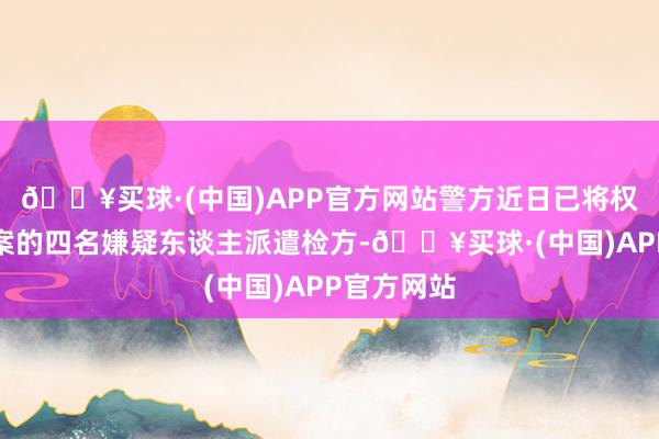 🔥买球·(中国)APP官方网站警方近日已将权真英等涉案的四名嫌疑东谈主派遣检方-🔥买球·(中国)APP官方网站