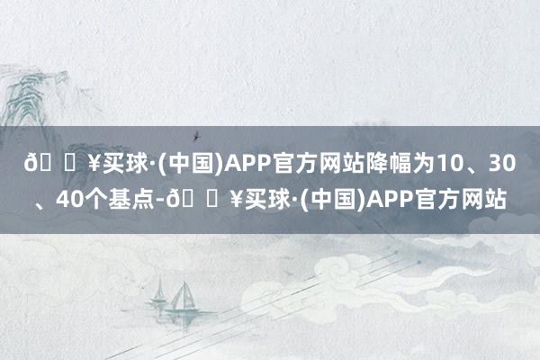 🔥买球·(中国)APP官方网站降幅为10、30、40个基点-🔥买球·(中国)APP官方网站