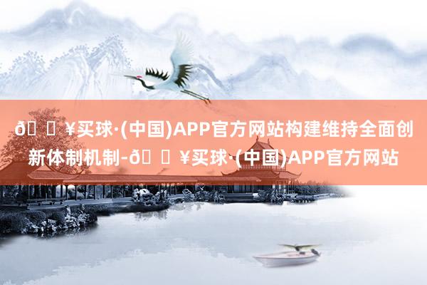 🔥买球·(中国)APP官方网站构建维持全面创新体制机制-🔥买球·(中国)APP官方网站