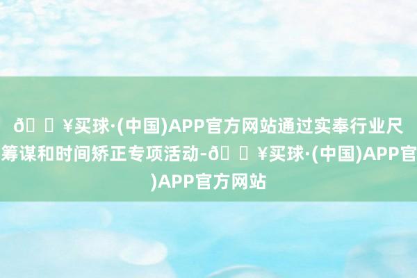 🔥买球·(中国)APP官方网站通过实奉行业尺度提高筹谋和时间矫正专项活动-🔥买球·(中国)APP官方网站