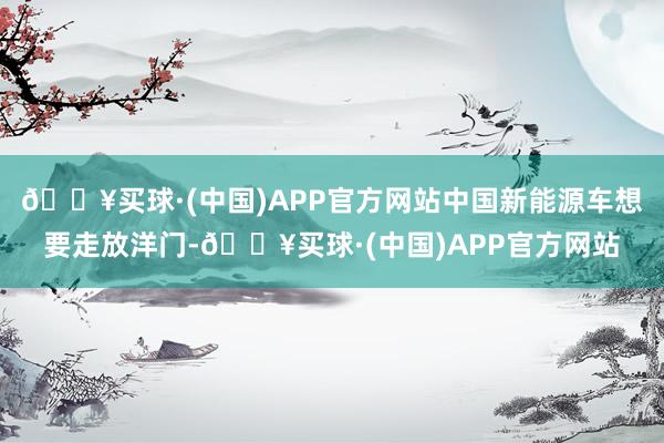 🔥买球·(中国)APP官方网站中国新能源车想要走放洋门-🔥买球·(中国)APP官方网站