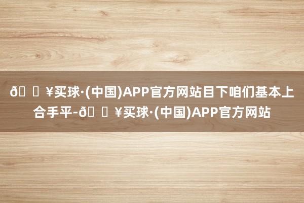 🔥买球·(中国)APP官方网站目下咱们基本上合手平-🔥买球·(中国)APP官方网站