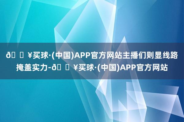 🔥买球·(中国)APP官方网站主播们则显线路掩盖实力-🔥买球·(中国)APP官方网站