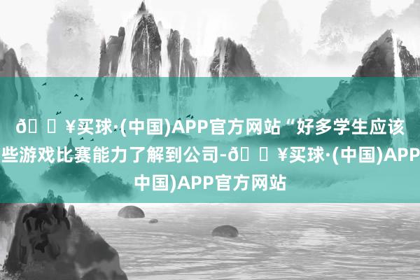 🔥买球·(中国)APP官方网站“好多学生应该是借助这些游戏比赛能力了解到公司-🔥买球·(中国)APP官方网站