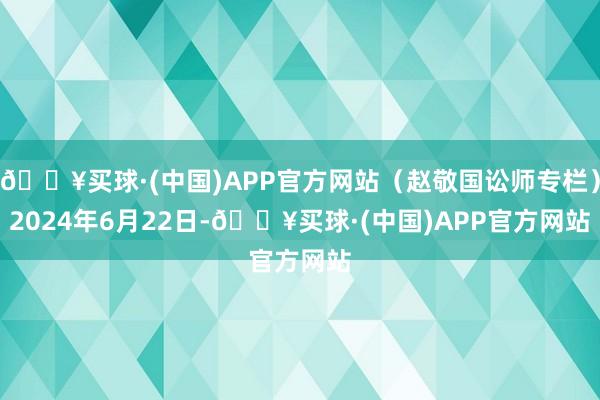 🔥买球·(中国)APP官方网站（赵敬国讼师专栏）　　2024年6月22日-🔥买球·(中国)APP官方网站