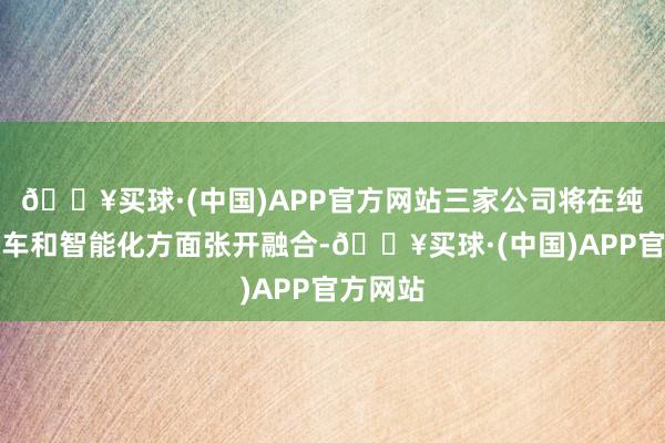 🔥买球·(中国)APP官方网站三家公司将在纯电动汽车和智能化方面张开融合-🔥买球·(中国)APP官方网站