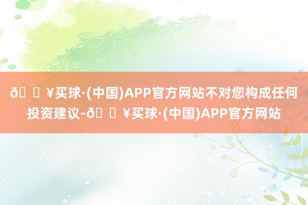 🔥买球·(中国)APP官方网站不对您构成任何投资建议-🔥买球·(中国)APP官方网站