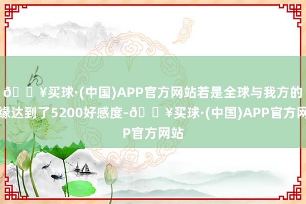 🔥买球·(中国)APP官方网站若是全球与我方的侠缘达到了5200好感度-🔥买球·(中国)APP官方网站