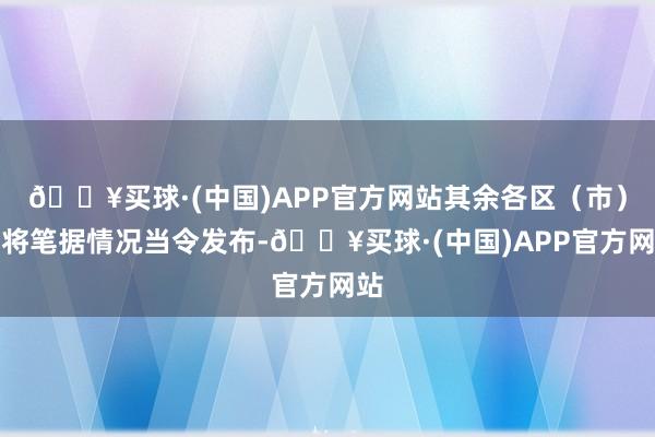 🔥买球·(中国)APP官方网站其余各区（市）县将笔据情况当令发布-🔥买球·(中国)APP官方网站