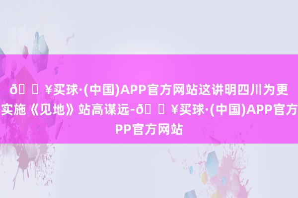 🔥买球·(中国)APP官方网站这讲明四川为更好地实施《见地》站高谋远-🔥买球·(中国)APP官方网站