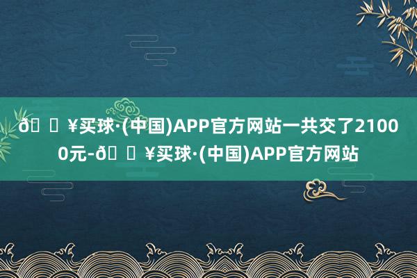 🔥买球·(中国)APP官方网站一共交了21000元-🔥买球·(中国)APP官方网站