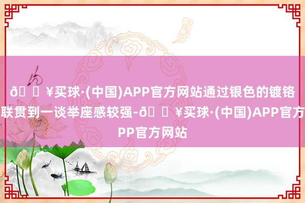 🔥买球·(中国)APP官方网站通过银色的镀铬饰条联贯到一谈举座感较强-🔥买球·(中国)APP官方网站