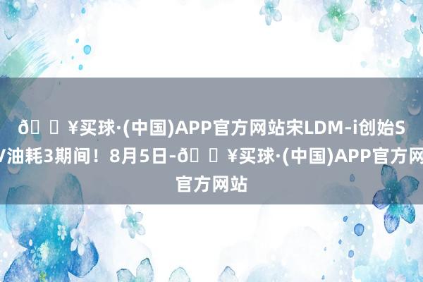 🔥买球·(中国)APP官方网站宋LDM-i创始SUV油耗3期间！8月5日-🔥买球·(中国)APP官方网站