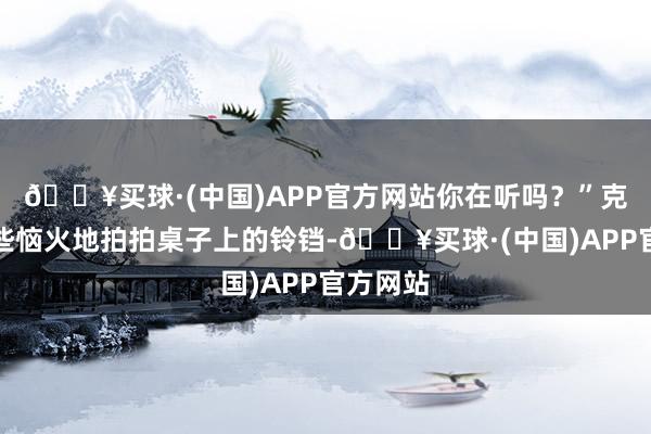 🔥买球·(中国)APP官方网站你在听吗？”克伦私有些恼火地拍拍桌子上的铃铛-🔥买球·(中国)APP官方网站