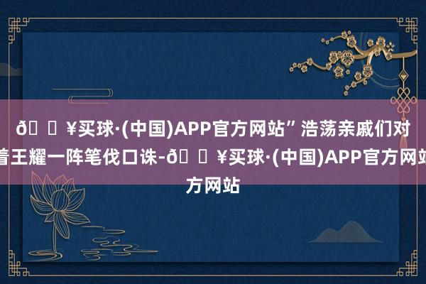 🔥买球·(中国)APP官方网站”浩荡亲戚们对着王耀一阵笔伐口诛-🔥买球·(中国)APP官方网站