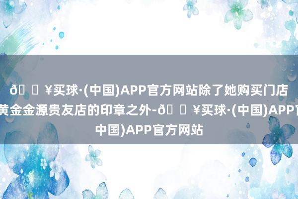 🔥买球·(中国)APP官方网站除了她购买门店——山东黄金金源贵友店的印章之外-🔥买球·(中国)APP官方网站